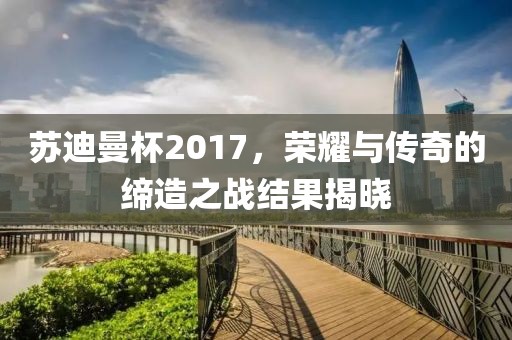苏迪曼杯2017，荣耀与传奇的缔造之战结果揭晓
