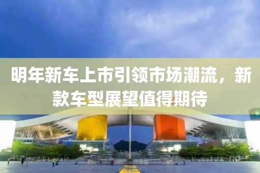 明年新车上市引领市场潮流，新款车型展望值得期待