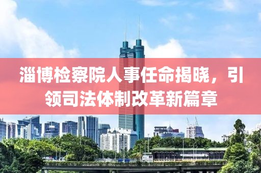 淄博检察院人事任命揭晓，引领司法体制改革新篇章