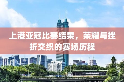 上港亚冠比赛结果，荣耀与挫折交织的赛场历程