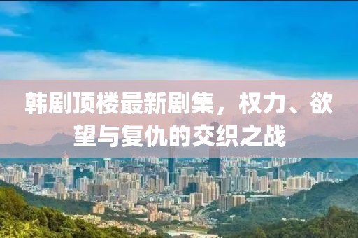 韩剧顶楼最新剧集，权力、欲望与复仇的交织之战