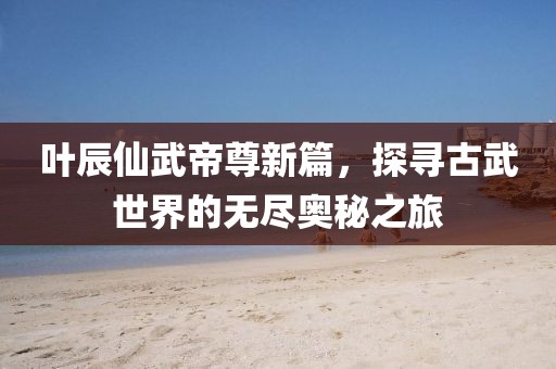 叶辰仙武帝尊新篇，探寻古武世界的无尽奥秘之旅