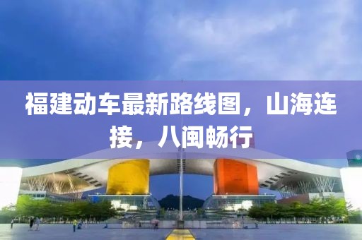 福建动车最新路线图，山海连接，八闽畅行