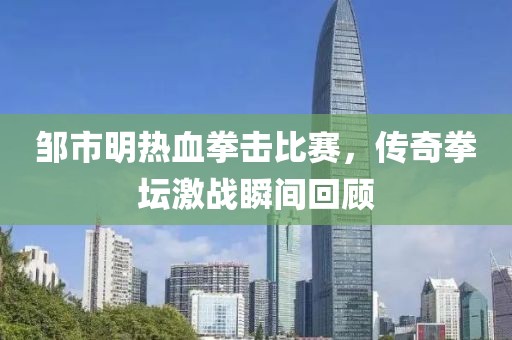邹市明热血拳击比赛，传奇拳坛激战瞬间回顾
