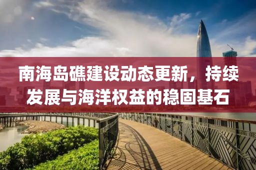 南海岛礁建设动态更新，持续发展与海洋权益的稳固基石