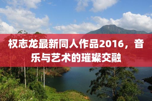 权志龙最新同人作品2016，音乐与艺术的璀璨交融