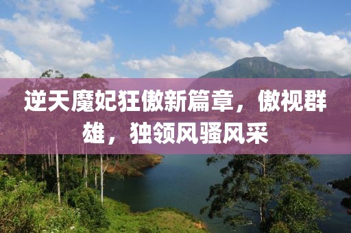 逆天魔妃狂傲新篇章，傲视群雄，独领风骚风采