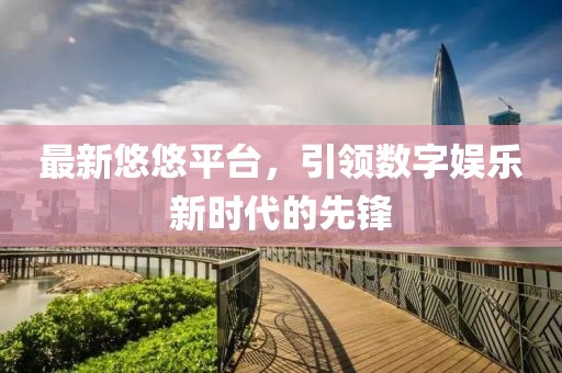 最新悠悠平台，引领数字娱乐新时代的先锋