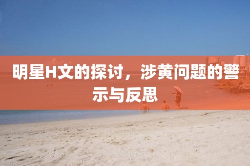 明星H文的探讨，涉黄问题的警示与反思