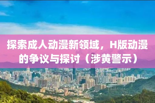 探索成人动漫新领域，H版动漫的争议与探讨（涉黄警示）