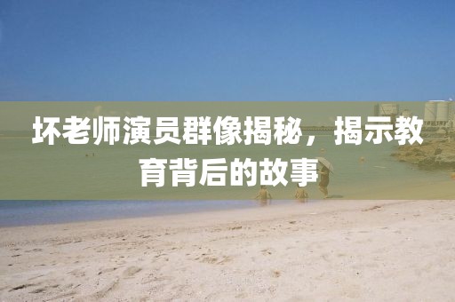 坏老师演员群像揭秘，揭示教育背后的故事