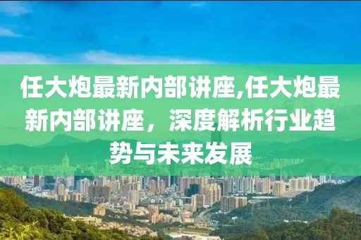 任大炮最新内部讲座,任大炮最新内部讲座，深度解析行业趋势与未来发展