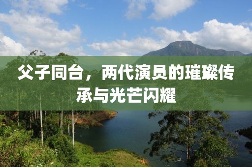 父子同台，两代演员的璀璨传承与光芒闪耀