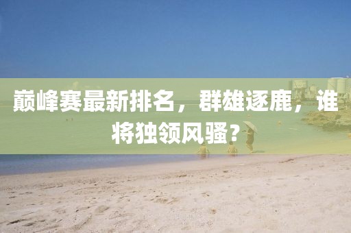 巅峰赛最新排名，群雄逐鹿，谁将独领风骚？