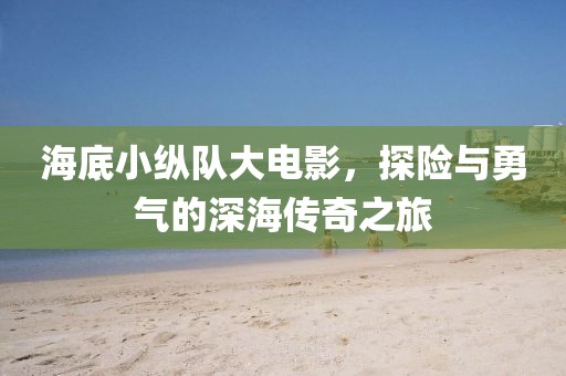 海底小纵队大电影，探险与勇气的深海传奇之旅