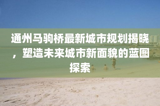 通州马驹桥最新城市规划揭晓，塑造未来城市新面貌的蓝图探索
