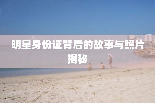 明星身份证背后的故事与照片揭秘
