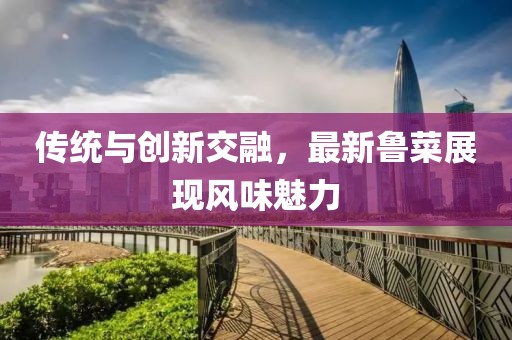 传统与创新交融，最新鲁菜展现风味魅力
