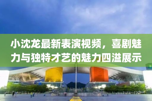 小沈龙最新表演视频，喜剧魅力与独特才艺的魅力四溢展示