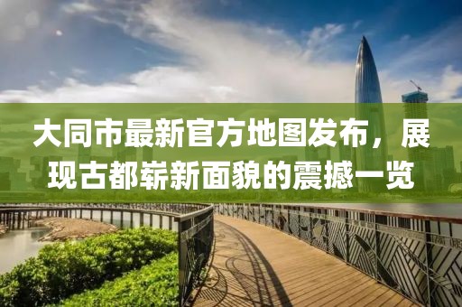 大同市最新官方地图发布，展现古都崭新面貌的震撼一览