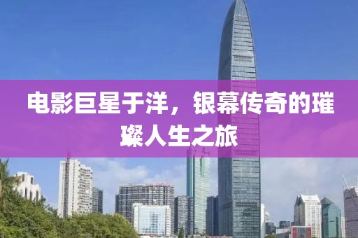 电影巨星于洋，银幕传奇的璀璨人生之旅