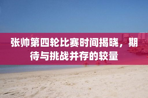 张帅第四轮比赛时间揭晓，期待与挑战并存的较量
