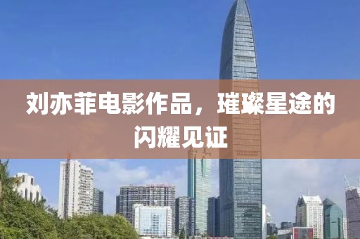 刘亦菲电影作品，璀璨星途的闪耀见证