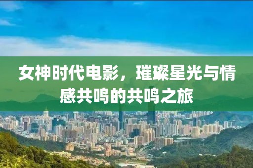 女神时代电影，璀璨星光与情感共鸣的共鸣之旅