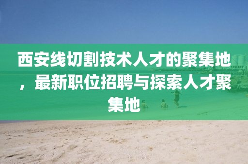 西安线切割技术人才的聚集地，最新职位招聘与探索人才聚集地