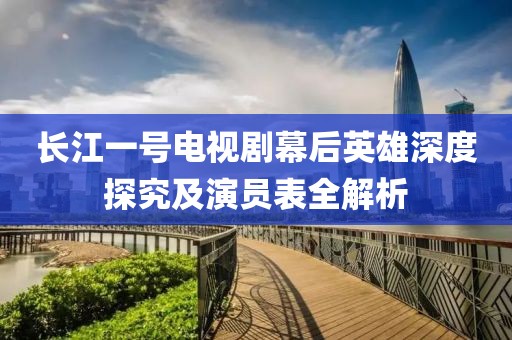 长江一号电视剧幕后英雄深度探究及演员表全解析