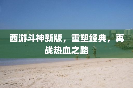 西游斗神新版，重塑经典，再战热血之路