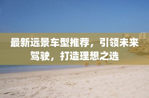 最新远景车型推荐，引领未来驾驶，打造理想之选
