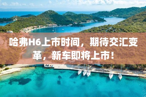 哈弗H6上市时间，期待交汇变革，新车即将上市！
