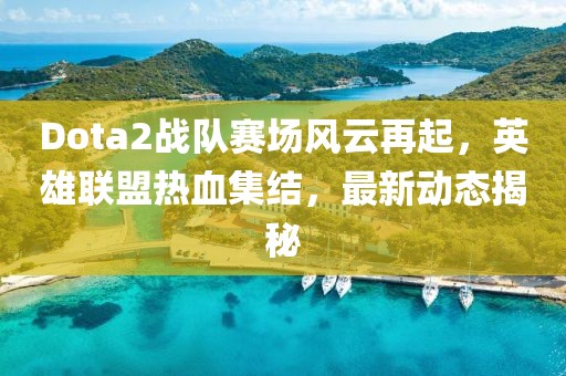 Dota2战队赛场风云再起，英雄联盟热血集结，最新动态揭秘