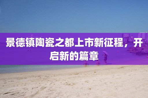 景德镇陶瓷之都上市新征程，开启新的篇章