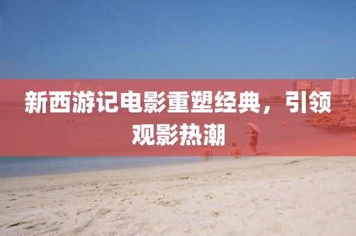 新西游记电影重塑经典，引领观影热潮