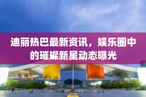 迪丽热巴最新资讯，娱乐圈中的璀璨新星动态曝光
