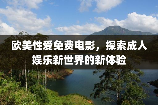 欧美性爱免费电影，探索成人娱乐新世界的新体验