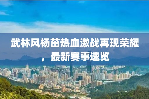 武林风杨茁热血激战再现荣耀，最新赛事速览