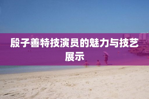 殷子善特技演员的魅力与技艺展示