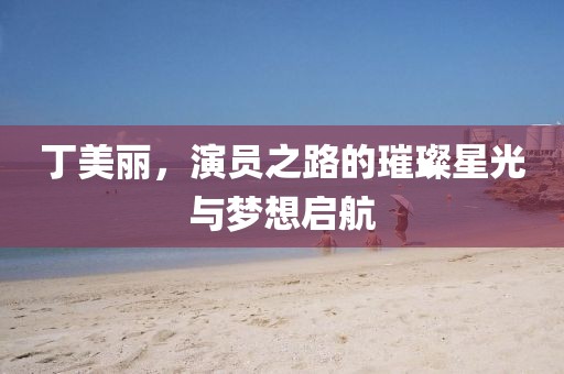 丁美丽，演员之路的璀璨星光与梦想启航