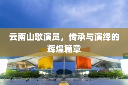 云南山歌演员，传承与演绎的辉煌篇章