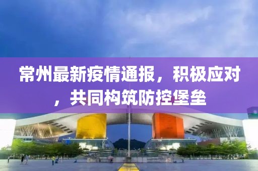 常州最新疫情通报，积极应对，共同构筑防控堡垒