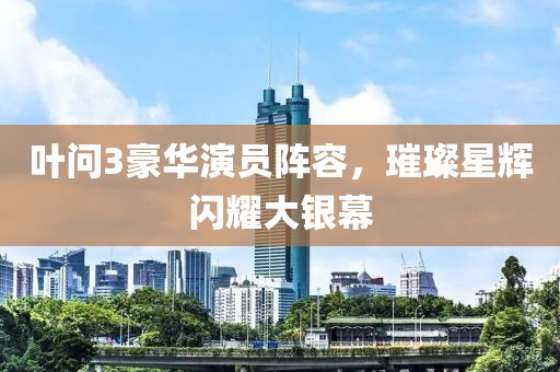 叶问3豪华演员阵容，璀璨星辉闪耀大银幕
