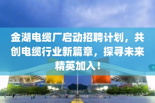 金湖电缆厂启动招聘计划，共创电缆行业新篇章，探寻未来精英加入！