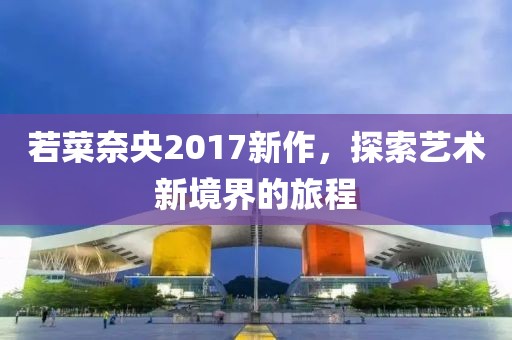 若菜奈央2017新作，探索艺术新境界的旅程