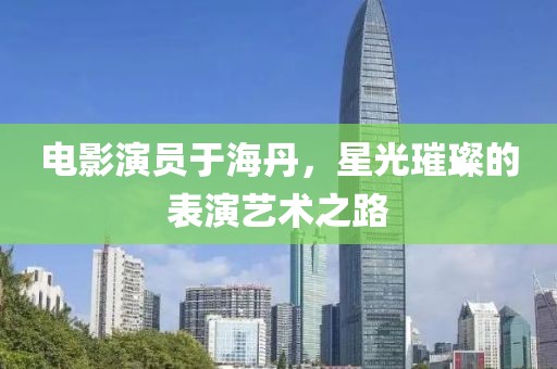 电影演员于海丹，星光璀璨的表演艺术之路