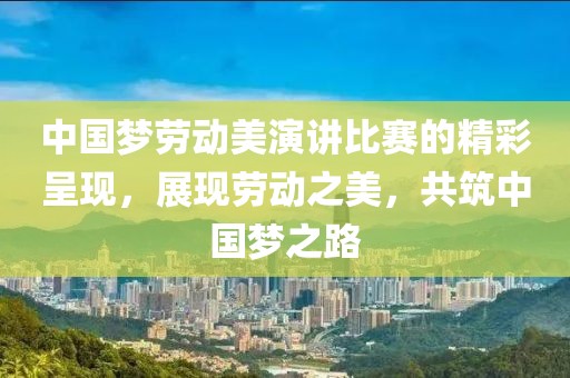 中国梦劳动美演讲比赛的精彩呈现，展现劳动之美，共筑中国梦之路