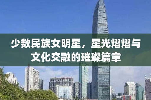 少数民族女明星，星光熠熠与文化交融的璀璨篇章