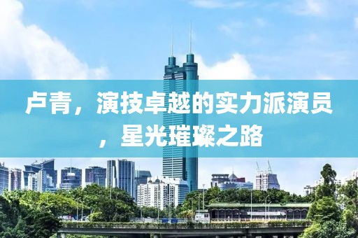 卢青，演技卓越的实力派演员，星光璀璨之路
